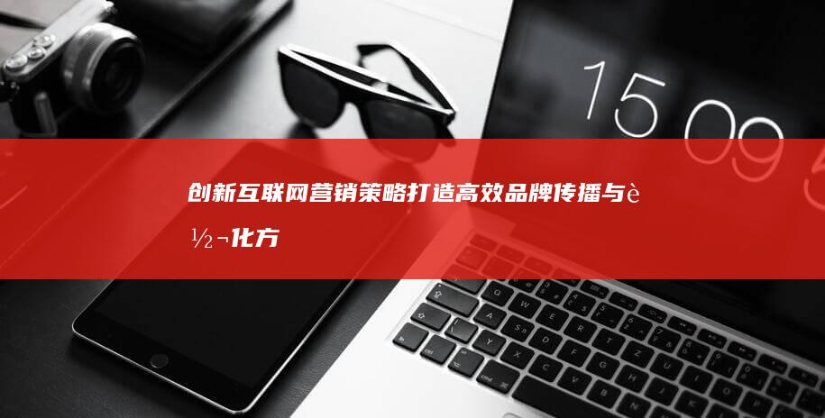 创新互联网营销策略：打造高效品牌传播与转化方案